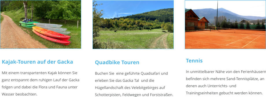 Kajak-Touren auf der Gacka Mit einem transpartenten Kajak können Sie ganz entspannt dem ruhigen Lauf der Gacka folgen und dabei die Flora und Fauna unter Wasser beobachten.   Quadbike Touren Buchen Sie  eine geführte Quadsafari und erleben Sie das Gacka Tal  und die Hügellandschaft des Velebitgebirges auf Schotterpisten, Feldwegen und Forststraßen.    Tennis In unmittelbarer Nähe von den Ferienhäusern befinden sich mehrere Sand-Tennisplätze, an denen auch Unterrichts- und Trainingseinheiten gebucht werden können.