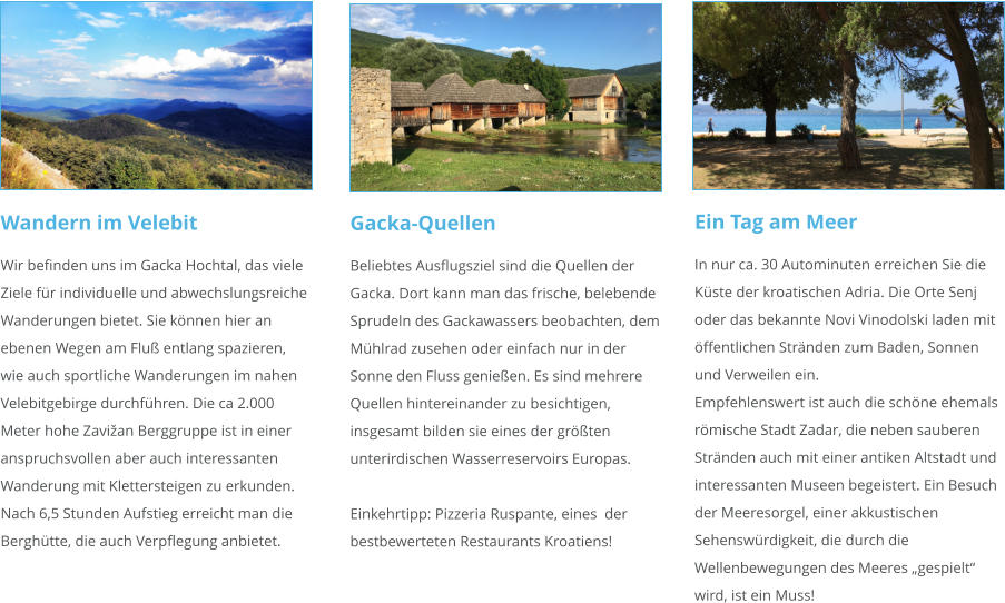 Wandern im Velebit Wir befinden uns im Gacka Hochtal, das viele Ziele für individuelle und abwechslungsreiche Wanderungen bietet. Sie können hier an ebenen Wegen am Fluß entlang spazieren, wie auch sportliche Wanderungen im nahen Velebitgebirge durchführen. Die ca 2.000 Meter hohe Zavižan Berggruppe ist in einer anspruchsvollen aber auch interessanten Wanderung mit Klettersteigen zu erkunden. Nach 6,5 Stunden Aufstieg erreicht man die Berghütte, die auch Verpflegung anbietet.   Gacka-Quellen Beliebtes Ausflugsziel sind die Quellen der Gacka. Dort kann man das frische, belebende Sprudeln des Gackawassers beobachten, dem Mühlrad zusehen oder einfach nur in der Sonne den Fluss genießen. Es sind mehrere Quellen hintereinander zu besichtigen, insgesamt bilden sie eines der größten unterirdischen Wasserreservoirs Europas.  Einkehrtipp: Pizzeria Ruspante, eines  der bestbewerteten Restaurants Kroatiens!   Ein Tag am Meer In nur ca. 30 Autominuten erreichen Sie die Küste der kroatischen Adria. Die Orte Senj oder das bekannte Novi Vinodolski laden mit öffentlichen Stränden zum Baden, Sonnen und Verweilen ein. Empfehlenswert ist auch die schöne ehemals römische Stadt Zadar, die neben sauberen Stränden auch mit einer antiken Altstadt und interessanten Museen begeistert. Ein Besuch der Meeresorgel, einer akkustischen Sehenswürdigkeit, die durch die Wellenbewegungen des Meeres „gespielt“ wird, ist ein Muss!
