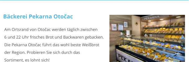 Am Ortsrand von Otočac werden täglich zwischen6 und 22 Uhr frisches Brot und Backwaren gebacken.Die Pekarna Otočac führt das wohl beste Weißbrotder Region. Probieren Sie sich durch das Sortiment, es lohnt sich!   Bäckerei Pekarna Otočac