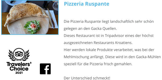 Pizzeria Ruspante Die Pizzeria Ruspante liegt landschaftlich sehr schön gelegen an den Gacka Quellen. Dieses Restaurant ist in Tripadvisor eines der höchst ausgezeichneten Restaurants Kroatiens.  Hier werden lokale Produkte verarbeitet, was bei der Mehlmischung anfängt. Diese wird in den Gacka-Mühlen speziell für die Pizzeria frisch gemahlen.  Der Unterschied schmeckt!
