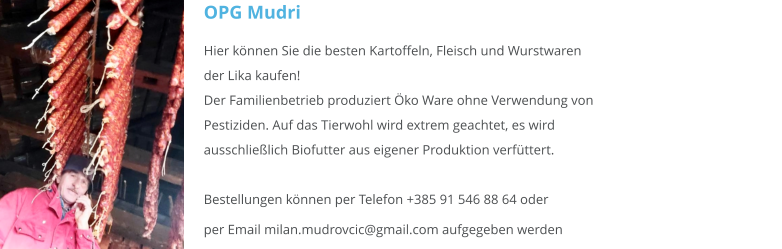 OPG Mudri Hier können Sie die besten Kartoffeln, Fleisch und Wurstwaren der Lika kaufen! Der Familienbetrieb produziert Öko Ware ohne Verwendung von Pestiziden. Auf das Tierwohl wird extrem geachtet, es wird                                                                   ausschließlich Biofutter aus eigener Produktion verfüttert.                                                          Bestellungen können per Telefon +385 91 546 88 64 oderper Email milan.mudrovcic@gmail.com aufgegeben werden