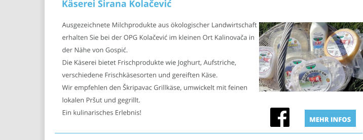 Ausgezeichnete Milchprodukte aus ökologischer Landwirtschaft erhalten Sie bei der OPG Kolačević im kleinen Ort Kalinovača in der Nähe von Gospić.Die Käserei bietet Frischprodukte wie Joghurt, Aufstriche, verschiedene Frischkäsesorten und gereiften Käse.Wir empfehlen den Škripavac Grillkäse, umwickelt mit feinen lokalen Pršut und gegrillt.Ein kulinarisches Erlebnis!                                                                                                  Käserei Sirana Kolačević MEHR INFOS