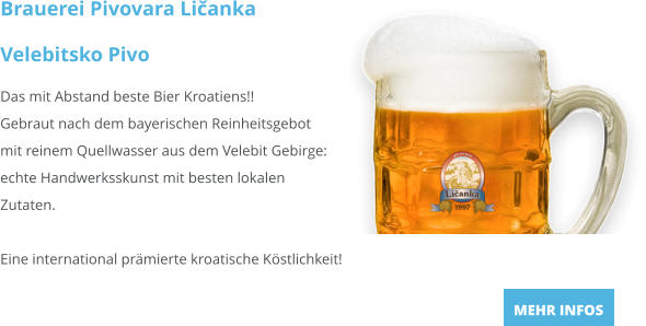 Brauerei Pivovara Ličanka Velebitsko Pivo Das mit Abstand beste Bier Kroatiens!!Gebraut nach dem bayerischen Reinheitsgebot mit reinem Quellwasser aus dem Velebit Gebirge: echte Handwerksskunst mit besten lokalen Zutaten.  Eine international prämierte kroatische Köstlichkeit! MEHR INFOS